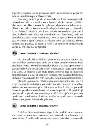241
aspecto, evitando, por respeito aos outros consumidores, pegar em
todas as unidades que estão à venda.
Fora da geladeira, pode ser mantida por 1 dia com a parte de
baixo dentro de uma vasilha com água ou dentro de saco plástico
aberto, em local bem fresco. Em geladeira, deve ser mantida em saco
plástico fechado ou em uma vasilha de plástico tampada, retirando-
se as folhas à medida que forem sendo consumidas, por até 3
dias. A chicória não deve ser congelada crua. Entretanto, pode ser
congelada cozida. Após cozinhá-la, deve-se apertar bem as folhas
para escorrer a água. Depois, a chicória deve ser colocada dentro
de um saco plástico, do qual se retira o ar com uma bombinha de
vácuo e, em seguida, congelada.
486	 Como comprar e conservar chuchu?
No mercado, há preferência pelos frutos de casca verde-clara,
sem espinhos, com tamanho de 12 cm a 18 cm de comprimento (fruto
graúdo) e 7 cm a 10 cm (fruto miúdo). Frutos passados apresentam a
casca sem brilho e amarelada e com a ponta mais larga começando
a se abrir. O chuchu é um fruto muito sensível, que se machuca
com facilidade e a casca escurece rapidamente quando danificada.
Portanto, escolha os frutos com cuidado, evitando causar ferimentos.
Os frutos podem ser mantidos em condição ambiente, por 3 a
5 dias depois de colhidos, a partir de quando começam a murchar.
Podem ser conservados por maior tempo, 6 a 8 dias, na parte de
baixo da geladeira, embalados em saco de plástico. O produto já
descascado e picado conserva-se por até 3 dias após seu preparo,
desde que mantido embalado em vasilha tampada ou em saco de
plástico, na gaveta inferior da geladeira.
487	 Como comprar e conservar couve?
As folhas devem apresentar aspecto de produto fresco, ou seja,
sem manchas escuras ou amarelas, sem sinais de murcha e com os
talos firmes. As folhas de couve são comercializadas na forma de
 