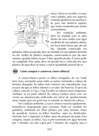 242
maço. Deve-se escolher o maço
com cuidado, pelo seu aspecto,
evitando quebrá-lo ou machucá-
lo, para não danificar aqueles
que serão comprados por outros
consumidores.
Em condição ambiente,
deve ser mantida com os talos
dentro de uma vasilha com água
ou dentro de saco plástico aberto,
em local bem fresco, por até um
dia. Quando conservada em
geladeira, inteira ou picada, deve ser mantida em saco plástico fechado
ou em vasilha de plástico tampada, conservando-se por até uma
semana, quando inteira, ou por 3 dias, quando picada. A couve pode
ser congelada. Para tanto, deve ser picada fina e colocada em saco
plástico do qual deve-se retirar a maior quantidade possível de ar.
488	 Como comprar e conservar couve-chinesa?
A couve-chinesa possui as folhas enrugadas, de cor verde
bem clara, arranjadas umas sobre as outras, formando a cabeça de
formato alongado. As folhas mais externas são naturalmente mais
escuras do que as folhas internas e os talos são brancos. O peso da
cabeça varia de 3,5 kg a 5 kg. Escolha as cabeças mais compactas.
Verifique se na parte inferior da cabeça existem áreas com cor
creme ou amarronzada, indicando um início de apodrecimento
nessa região, pois em geral esse se estende ao interior da cabeça.
Em condição ambiente, a couve-chinesa murcha rapidamente,
tornando-se inapropriada para consumo. Pode ser mantida em
geladeira, embalada em filme plástico por uma semana. Antes
de guardá-la, remova as folhas murchas, sujas ou danificadas.
Somente lave e higienize as folhas antes do preparo do prato. Para
congelar, separe as folhas, faça o pré-cozimento em água fervente
por 2 minutos, ou com vapor por 3 minutos. Em seguida, faça o
 