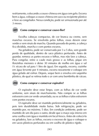 243
resfriamento, colocando a couve-chinesa em água com gelo. Escorra
bem a água, coloque a couve-chinesa em saco ou recipiente plástico
e leve ao congelador. Nessa condição, pode ser armazenada por até
3 meses.
489	 Como comprar e conservar couve-flor?
Escolha cabeças compactas, de cor branca ou creme, sem
manchas escuras. Se envolvida pelas folhas, essas devem estar
verdes e sem sinais de murcha. Quando passada do ponto, a cabeça
fica dividida, murcha e com pontos escuros.
Na geladeira, pode ser conservada por 3 a 5 dias, sem grande
perda de qualidade, dentro de saco plástico perfurado. Antes de
guardar, remova as partes escuras e folhas, mas não lave a cabeça.
Para congelar, retire o caule mais grosso e as folhas, pique em
florzinhas menores e deixe 30 minutos de molho em água e sal
(¼ xícara de sal para 1 litro de água). Em seguida, escorra, cozinhe
em água fervente por 4 minutos, escorra novamente e coloque em
água gelada até esfriar. Depois, seque bem e envolva em saquinho
plástico, do qual se retirou todo o ar com uma bombinha de vácuo.
490	 Como comprar e conservar espinafre?
O espinafre deve estar limpo, com as folhas de cor verde
uniforme, sem sinais de murchamento. Não compre se as folhas
estiverem com cor verde-amarelada, ou se as folhas e talos estiverem
com pontos escuros.
O espinafre deve ser mantido preferencialmente na geladeira,
pois tem durabilidade muito baixa. Sob refrigeração, pode ser
mantido por, no máximo, 5 dias. Em condição ambiente, pode ser
mantido de um dia para o outro, desde que o maço seja imerso em
uma vasilha com água e mantido em local fresco. Antes de colocá-lo
na geladeira, lave as folhas, escorra o excesso de água e coloque-o
em sacos plásticos perfurados ou em vasilha de plástico rígido.
 