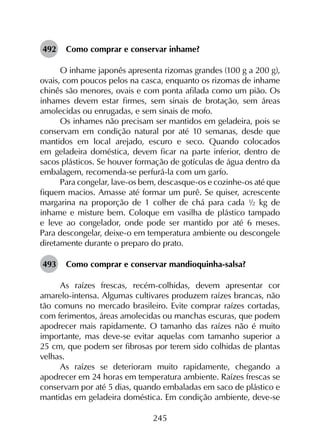 245
492	 Como comprar e conservar inhame?
O inhame japonês apresenta rizomas grandes (100 g a 200 g),
ovais, com poucos pelos na casca, enquanto os rizomas de inhame
chinês são menores, ovais e com ponta afilada como um pião. Os
inhames devem estar firmes, sem sinais de brotação, sem áreas
amolecidas ou enrugadas, e sem sinais de mofo.
Os inhames não precisam ser mantidos em geladeira, pois se
conservam em condição natural por até 10 semanas, desde que
mantidos em local arejado, escuro e seco. Quando colocados
em geladeira doméstica, devem ficar na parte inferior, dentro de
sacos plásticos. Se houver formação de gotículas de água dentro da
embalagem, recomenda-se perfurá-la com um garfo.
Para congelar, lave-os bem, descasque-os e cozinhe-os até que
fiquem macios. Amasse até formar um purê. Se quiser, acrescente
margarina na proporção de 1 colher de chá para cada ½ kg de
inhame e misture bem. Coloque em vasilha de plástico tampado
e leve ao congelador, onde pode ser mantido por até 6 meses.
Para descongelar, deixe-o em temperatura ambiente ou descongele
diretamente durante o preparo do prato.
493	 Como comprar e conservar mandioquinha-salsa?
As raízes frescas, recém-colhidas, devem apresentar cor
amarelo-intensa. Algumas cultivares produzem raízes brancas, não
tão comuns no mercado brasileiro. Evite comprar raízes cortadas,
com ferimentos, áreas amolecidas ou manchas escuras, que podem
apodrecer mais rapidamente. O tamanho das raízes não é muito
importante, mas deve-se evitar aquelas com tamanho superior a
25 cm, que podem ser fibrosas por terem sido colhidas de plantas
velhas.
As raízes se deterioram muito rapidamente, chegando a
apodrecer em 24 horas em temperatura ambiente. Raízes frescas se
conservam por até 5 dias, quando embaladas em saco de plástico e
mantidas em geladeira doméstica. Em condição ambiente, deve-se
 
