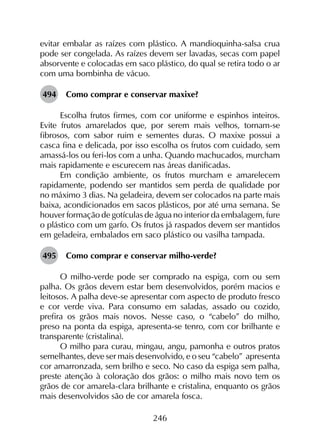 246
evitar embalar as raízes com plástico. A mandioquinha-salsa crua
pode ser congelada. As raízes devem ser lavadas, secas com papel
absorvente e colocadas em saco plástico, do qual se retira todo o ar
com uma bombinha de vácuo.
494	 Como comprar e conservar maxixe?
Escolha frutos firmes, com cor uniforme e espinhos inteiros.
Evite frutos amarelados que, por serem mais velhos, tornam-se
fibrosos, com sabor ruim e sementes duras. O maxixe possui a
casca fina e delicada, por isso escolha os frutos com cuidado, sem
amassá-los ou feri-los com a unha. Quando machucados, murcham
mais rapidamente e escurecem nas áreas danificadas.
Em condição ambiente, os frutos murcham e amarelecem
rapidamente, podendo ser mantidos sem perda de qualidade por
no máximo 3 dias. Na geladeira, devem ser colocados na parte mais
baixa, acondicionados em sacos plásticos, por até uma semana. Se
houver formação de gotículas de água no interior da embalagem, fure
o plástico com um garfo. Os frutos já raspados devem ser mantidos
em geladeira, embalados em saco plástico ou vasilha tampada.
495	 Como comprar e conservar milho-verde?
O milho-verde pode ser comprado na espiga, com ou sem
palha. Os grãos devem estar bem desenvolvidos, porém macios e
leitosos. A palha deve-se apresentar com aspecto de produto fresco
e cor verde viva. Para consumo em saladas, assado ou cozido,
prefira os grãos mais novos. Nesse caso, o “cabelo” do milho,
preso na ponta da espiga, apresenta-se tenro, com cor brilhante e
transparente (cristalina).
O milho para curau, mingau, angu, pamonha e outros pratos
semelhantes, deve ser mais desenvolvido, e o seu “cabelo” apresenta
cor amarronzada, sem brilho e seco. No caso da espiga sem palha,
preste atenção à coloração dos grãos: o milho mais novo tem os
grãos de cor amarela-clara brilhante e cristalina, enquanto os grãos
mais desenvolvidos são de cor amarela fosca.
 