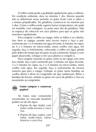247
O milho-verde perde a qualidade rapidamente após a colheita.
Em condição ambiente, dura no máximo 1 dia. Mesmo quando
não se deterioram nesse período, os grãos ficam com o sabor e
a textura prejudicados. Na geladeira, conserva-se no máximo por
3 dias. Como o milho-verde suporta baixas temperaturas, ele pode
ser mantido, com vantagem, na parte mais alta da geladeira. Não
se esqueça de colocá-lo em saco plástico para que os grãos não
murchem rapidamente.
Para congelar o milho na espiga, retire as folhas e os cabelos,
lave bem as espigas usando uma escova macia e faça o pré-
cozimento por 3 a 4 minutos em água fervente, 6 minutos no vapor,
ou 4 a 5 minutos no micro-ondas, numa vasilha com água. Em
seguida, faça o resfriamento, colocando o milho em água gelada
pelo dobro do tempo que foi gasto no pré-cozimento. Seque-o com
papel absorvente, coloque-o em saco plástico e congele-o.
Para congelar somente os grãos, retire-os da espiga com uma
faca afiada, faça o pré-cozimento por 3 minutos em água fervente,
3 a 5 minutos no vapor, ou 3 a 4 minutos no micro-ondas, numa
vasilha com água. Em seguida, faça o resfriamento da mesma
maneira que para a espiga. Coloque os grãos numa bandeja ou
vasilha aberta e deixe no congelador até que endureçam. Retire a
bandeja do freezer, embale os grãos em sacos de plástico e leve-os
novamente ao congelador.
496	
Como comprar e conservar
pepino?
Os frutos mais comumente
encontrados no mercado brasileiro
podem ser de três tipos:
•		Pepino do tipo Aodai, com
frutos verde-escuros e casca
lisa.
•		Pepino do tipo caipira, com
frutos verde-claros, estrias
brancas e casca lisa.
 