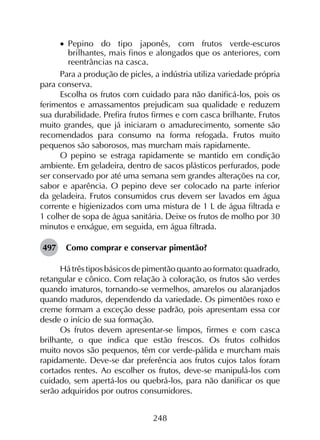 248
•		Pepino do tipo japonês, com frutos verde-escuros
brilhantes, mais finos e alongados que os anteriores, com
reentrâncias na casca.
Para a produção de picles, a indústria utiliza variedade própria
para conserva.
Escolha os frutos com cuidado para não danificá-los, pois os
ferimentos e amassamentos prejudicam sua qualidade e reduzem
sua durabilidade. Prefira frutos firmes e com casca brilhante. Frutos
muito grandes, que já iniciaram o amadurecimento, somente são
recomendados para consumo na forma refogada. Frutos muito
pequenos são saborosos, mas murcham mais rapidamente.
O pepino se estraga rapidamente se mantido em condição
ambiente. Em geladeira, dentro de sacos plásticos perfurados, pode
ser conservado por até uma semana sem grandes alterações na cor,
sabor e aparência. O pepino deve ser colocado na parte inferior
da geladeira. Frutos consumidos crus devem ser lavados em água
corrente e higienizados com uma mistura de 1 L de água filtrada e
1 colher de sopa de água sanitária. Deixe os frutos de molho por 30
minutos e enxágue, em seguida, em água filtrada.
497	 Como comprar e conservar pimentão?
Há três tipos básicos de pimentão quanto ao formato: quadrado,
retangular e cônico. Com relação à coloração, os frutos são verdes
quando imaturos, tornando-se vermelhos, amarelos ou alaranjados
quando maduros, dependendo da variedade. Os pimentões roxo e
creme formam a exceção desse padrão, pois apresentam essa cor
desde o início de sua formação.
Os frutos devem apresentar-se limpos, firmes e com casca
brilhante, o que indica que estão frescos. Os frutos colhidos
muito novos são pequenos, têm cor verde-pálida e murcham mais
rapidamente. Deve-se dar preferência aos frutos cujos talos foram
cortados rentes. Ao escolher os frutos, deve-se manipulá-los com
cuidado, sem apertá-los ou quebrá-los, para não danificar os que
serão adquiridos por outros consumidores.
 
