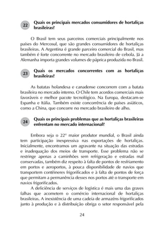 24
22	
Quais os principais mercados consumidores de hortaliças
brasileiras?
O Brasil tem seus parceiros comerciais principalmente nos
países do Mercosul, que são grandes consumidores de hortaliças
brasileiras. A Argentina é grande parceiro comercial do Brasil, mas
também é forte concorrente no mercado brasileiro de cebola. Já a
Alemanha importa grandes volumes de páprica produzida no Brasil.
23	
Quais os mercados concorrentes com as hortaliças
brasileiras?
As batatas holandesa e canadense concorrem com a batata
brasileira no mercado interno. O Chile tem acordos comerciais mais
favoráveis e melhor pacote tecnológico. Na Europa, destacam-se
Espanha e Itália. Também existe concorrência de países asiáticos,
como a China, que concorre no mercado brasileiro de alho.
24	
Quais os principais problemas que as hortaliças brasileiras
enfrentam no mercado internacional?
Embora seja o 22° maior produtor mundial, o Brasil ainda
tem participação inexpressiva nas exportações de hortaliças.
Inicialmente, encontramos um agravante na situação das estradas
e inadequação dos meios de transporte. Esse problema não se
restringe apenas a caminhões sem refrigeração e estradas mal
conservadas, também diz respeito à falta de pontos de resfriamento
em portos e aeroportos, à pouca disponibilidade de navios que
transportem contêineres frigorificados e à falta de pontos de força
que permitam a permanência desses nos portos até o transporte em
navios frigorificados.
A deficiência de serviços de logística é mais uma das graves
falhas que acometem o comércio internacional de hortaliças
brasileiras. A inexistência de uma cadeia de armazéns frigorificados
junto à produção e à distribuição obriga o setor responsável pela
 