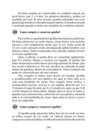 249
Os frutos podem ser conservados em condição natural, em
local fresco, por 2 a 4 dias. Em geladeira doméstica, podem ser
mantidos por mais de uma semana, quando embalados em sacos
plásticosperfuradosecolocadosnaparteinferior.Oamadurecimento
é acelerado quando os frutos são mantidos em condições naturais.
498	 Como comprar e conservar quiabo?
Para verificar a qualidade dos quiabos não é preciso quebrá-los.
Os frutos devem ter cor verde intensa, serem firmes, sem manchas
escuras e com comprimento menor que 12 cm. Frutos acima de
12 cm e com coloração verde esbranquiçada (pálida) tendem a ser
fibrosos e duros. Frutos manuseados sem o devido cuidado tornam-
se escuros rapidamente.
Após a colheita, o quiabo deve ser consumido rapidamente,
pois fica murcho, fibroso e escurece em seguida. O quiabo não
tolera temperaturas muito baixas por longo período de tempo, pois
fica escuro e deteriora-se. Por isso, ele deve ser colocado na parte
inferior da geladeira, dentro de sacos plásticos. Nessa condição, ele
pode ser conservado por até uma semana.
Para congelar os frutos, esses devem ser lavados, picados
e acondicionados em saco plástico, do qual se retira todo o ar
com uma bombinha de vácuo. Para congelar frutos inteiros, é
recomendável lavá-los, secá-los e, em seguida, deixá-los por 2 a
3 minutos em água fervente, por 4 a 5 minutos no vapor, ou por 3:30
a 4:30 minutos no micro-ondas. Depois, deve-se secar os frutos e,
quando esses estiverem frios, colocá-los em saco plástico, retirando
todo o ar com bombinha de vácuo. Após, deve-se lacrar o saco e
levar ao congelador.
499	 Como comprar e conservar repolho?
O repolho pode apresentar folhas lisas de cor verde ou roxa,
ou folhas crespas de cor verde. As cabeças devem ser firmes,
compactasesemrachaduras.Asfolhasdevemestarlivresdemanchas
 