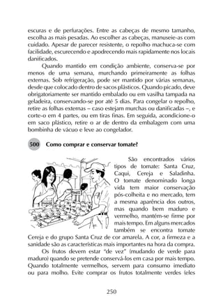 250
escuras e de perfurações. Entre as cabeças de mesmo tamanho,
escolha as mais pesadas. Ao escolher as cabeças, manuseie-as com
cuidado. Apesar de parecer resistente, o repolho machuca-se com
facilidade, escurecendo e apodrecendo mais rapidamente nos locais
danificados.
Quando mantido em condição ambiente, conserva-se por
menos de uma semana, murchando primeiramente as folhas
externas. Sob refrigeração, pode ser mantido por várias semanas,
desde que colocado dentro de sacos plásticos. Quando picado, deve
obrigatoriamente ser mantido embalado ou em vasilha tampada na
geladeira, conservando-se por até 5 dias. Para congelar o repolho,
retire as folhas externas - caso estejam murchas ou danificadas -, e
corte-o em 4 partes, ou em tiras finas. Em seguida, acondicione-o
em saco plástico, retire o ar de dentro da embalagem com uma
bombinha de vácuo e leve ao congelador.
500	 Como comprar e conservar tomate?
São encontrados vários
tipos de tomate: Santa Cruz,
Caqui, Cereja e Saladinha.
O tomate denominado longa
vida tem maior conservação
pós-colheita e no mercado, tem
a mesma aparência dos outros,
mas quando bem maduro e
vermelho, mantém-se firme por
mais tempo. Em alguns mercados
também se encontra tomate
Cereja e do grupo Santa Cruz de cor amarela. A cor, a firmeza e a
sanidade são as características mais importantes na hora da compra.
Os frutos devem estar “de vez” (mudando de verde para
maduro) quando se pretende conservá-los em casa por mais tempo.
Quando totalmente vermelhos, servem para consumo imediato
ou para molho. Evite comprar os frutos totalmente verdes (eles
 