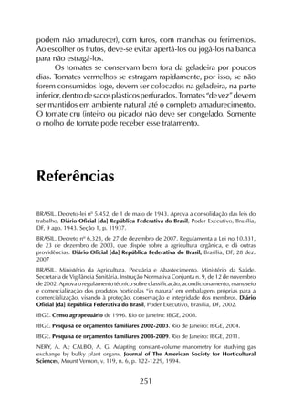 251
podem não amadurecer), com furos, com manchas ou ferimentos.
Ao escolher os frutos, deve-se evitar apertá-los ou jogá-los na banca
para não estragá-los.
Os tomates se conservam bem fora da geladeira por poucos
dias. Tomates vermelhos se estragam rapidamente, por isso, se não
forem consumidos logo, devem ser colocados na geladeira, na parte
inferior,dentrodesacosplásticosperfurados.Tomates“devez”devem
ser mantidos em ambiente natural até o completo amadurecimento.
O tomate cru (inteiro ou picado) não deve ser congelado. Somente
o molho de tomate pode receber esse tratamento.
Referências
BRASIL. Decreto-lei nº 5.452, de 1 de maio de 1943. Aprova a consolidação das leis do
trabalho. Diário Oficial [da] República Federativa do Brasil, Poder Executivo, Brasília,
DF, 9 ago. 1943. Seção 1, p. 11937.
BRASIL. Decreto nº 6.323, de 27 de dezembro de 2007. Regulamenta a Lei no 10.831,
de 23 de dezembro de 2003, que dispõe sobre a agricultura orgânica, e dá outras
providências. Diário Oficial [da] República Federativa do Brasil, Brasília, DF, 28 dez.
2007
BRASIL. Ministério da Agricultura, Pecuária e Abastecimento. Ministério da Saúde.
Secretaria de Vigilância Sanitária. Instrução Normativa Conjunta n. 9, de 12 de novembro
de 2002. Aprova o regulamento técnico sobre classificação, acondicionamento, manuseio
e comercialização dos produtos hortícolas “in natura” em embalagens próprias para a
comercialização, visando à proteção, conservação e integridade dos membros. Diário
Oficial [da] República Federativa do Brasil, Poder Executivo, Brasília, DF, 2002.
IBGE. Censo agropecuário de 1996. Rio de Janeiro: IBGE, 2008.
IBGE. Pesquisa de orçamentos familiares 2002-2003. Rio de Janeiro: IBGE, 2004.
IBGE. Pesquisa de orçamentos familiares 2008-2009. Rio de Janeiro: IBGE, 2011.
NERY, A. A.; CALBO, A. G. Adapting constant-volume manometry for studying gas
exchange by bulky plant organs. Journal of The American Society for Horticultural
Sciences, Mount Vernon, v. 119, n. 6, p. 122-1229, 1994.
 
