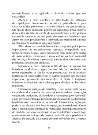 25
comercialização a ter agilidade e eficiência maiores que sua
capacidade.
Aliam-se a essas questões, as dificuldades de obtenção
de capital para financiamento do sistema pós-colheita e para
capacitação dos produtores na comercialização de seus produtos.
Em função dessa realidade, podem ser apontados ainda entraves
decorrentes da falta de escala de comercialização e das práticas
comerciais amadoras de boa parte das empresas brasileiras que
atuam no setor, prevalecendo a intermediação tradicional, calcada
na obtenção de vantagens sobre o produtor.
Além disso, as barreiras fitossanitárias impostas pelos países
importadores são excessivamente rigorosas, extrapolando suas
razões técnicas. Muitas vezes funcionam mais como uma forma
de protecionismo, tornando-se o maior entrave ao fluxo comercial
das hortaliças brasileiras - embora já tenham sido apontados reais
problemas sanitários na produção.
Somam-se a essas barreiras o fato de que: a) poucas das
hortaliças produzidas chegam ao mercado em condições de
serem exportadas; b) não há muita preocupação em se produzir
hortaliças em conformidade com os padrões exigidos pelo mercado
importador, geralmente desconhecidos; c) ainda é incipiente
o esforço institucional de marketing para divulgar as hortaliças
brasileiras.
Quanto às estratégias de marketing, o país padece pela pouca
capacidade dos agentes de governo em coordenar uma ação
conjunta de produtores, distribuidores e instituições governamentais
e não governamentais que possibilite maior exposição das hortaliças
brasileiras aos consumidores do mercado internacional. Ação que
poderia ser efetivada em feiras e exposições internacionais. Outro
fator é a tentativa de utilização de marcas que identifiquem a origem
do produto, que tem crescido não só como estratégia de marketing,
mas também como forma de conferir confiabilidade e possibilitar a
abertura de mercado para outros produtos oferecidos sob a mesma
marca.
 