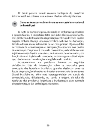 26
O Brasil poderia auferir maiores vantagens do comércio
internacional, no entanto, esse esforço não tem sido significativo.
25	
Como os transportes interferem no mercado internacional
de hortaliças?
O custo de transporte geral, incluindo os embarques portuários
e aeroportuários, é importante fator que inibe não só a exportação,
mas também o deslocamento da produção entre os diversos pontos
do país. Embora não seja uma característica exclusiva das hortaliças,
tal fato adquire maior relevância nesse caso porque algumas delas
necessitam de armazenagem e manipulação especiais nos pontos
de embarque. Do pomar à mesa do consumidor, as hortaliças estão
sujeitas a manipulações sucessivas, muitas vezes desnecessárias, em
função de uma logística de transporte, armazenagem e distribuição
que não leva em consideração a fragilidade do produto.
Acrescentam-se aos problemas básicos, as seguintes
deficiências: falta de informação sobre os mercados para
colocação das hortaliças brasileiras; grandes distâncias entre os
locais de produção (situados no interior) e o mercado de consumo
(litoral brasileiro ou além-mar); heterogeneidade dos canais de
comercialização, dificultando, ou sendo a origem, da falta de
resolução dos problemas logísticos; e inadequação e/ou ausência
de padronização das embalagens existentes.
 