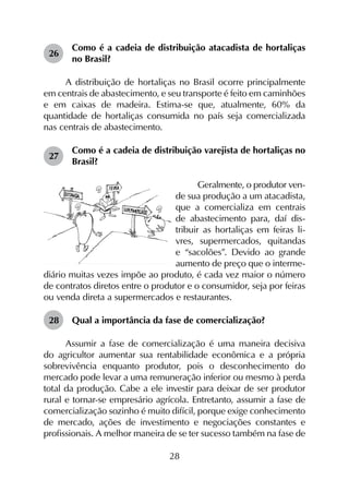 28
26	
Como é a cadeia de distribuição atacadista de hortaliças
no Brasil?
A distribuição de hortaliças no Brasil ocorre principalmente
em centrais de abastecimento, e seu transporte é feito em caminhões
e em caixas de madeira. Estima-se que, atualmente, 60% da
quantidade de hortaliças consumida no país seja comercializada
nas centrais de abastecimento.
27	
Como é a cadeia de distribuição varejista de hortaliças no
Brasil?
Geralmente, o produtor ven­
de sua produção a um atacadista,
que a comercializa em centrais
de abastecimento para, daí dis-
tribuir as hortaliças em feiras li-
vres, supermercados, quitandas
e “sacolões”. Devido ao grande
aumento de preço que o interme-
diário muitas vezes impõe ao produto, é cada vez maior o número
de contratos diretos entre o produtor e o consumidor, seja por feiras
ou venda direta a supermercados e restaurantes.
28	 Qual a importância da fase de comercialização?
Assumir a fase de comercialização é uma maneira decisiva
do agricultor aumentar sua rentabilidade econômica e a própria
sobrevivência enquanto produtor, pois o desconhecimento do
mercado pode levar a uma remuneração inferior ou mesmo à perda
total da produção. Cabe a ele investir para deixar de ser produtor
rural e tornar-se empresário agrícola. Entretanto, assumir a fase de
comercialização sozinho é muito difícil, porque exige conhecimento
de mercado, ações de investimento e negociações constantes e
profissionais. A melhor maneira de se ter sucesso também na fase de
 