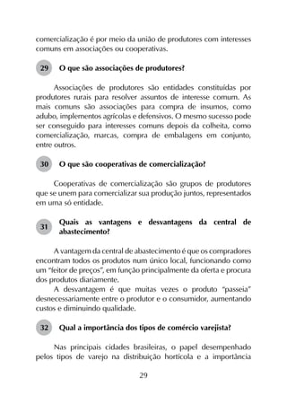 29
comercialização é por meio da união de produtores com interesses
comuns em associações ou cooperativas.
29	 O que são associações de produtores?
Associações de produtores são entidades constituídas por
produtores rurais para resolver assuntos de interesse comum. As
mais comuns são associações para compra de insumos, como
adubo, implementos agrícolas e defensivos. O mesmo sucesso pode
ser conseguido para interesses comuns depois da colheita, como
comercialização, marcas, compra de embalagens em conjunto,
entre outros.
30	 O que são cooperativas de comercialização?
Cooperativas de comercialização são grupos de produtores
que se unem para comercializar sua produção juntos, representados
em uma só entidade.
31	
Quais as vantagens e desvantagens da central de
abastecimento?
A vantagem da central de abastecimento é que os compradores
encontram todos os produtos num único local, funcionando como
um “feitor de preços”, em função principalmente da oferta e procura
dos produtos diariamente.
A desvantagem é que muitas vezes o produto “passeia”
desnecessariamente entre o produtor e o consumidor, aumentando
custos e diminuindo qualidade.
32	 Qual a importância dos tipos de comércio varejista?
Nas principais cidades brasileiras, o papel desempenhado
pelos tipos de varejo na distribuição hortícola e a importância
 