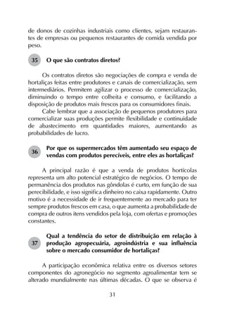 31
de donos de cozinhas industriais como clientes, sejam restauran-
tes de empresas ou pequenos restaurantes de comida vendida por
peso.
35	 O que são contratos diretos?
Os contratos diretos são negociações de compra e venda de
hortaliças feitas entre produtores e canais de comercialização, sem
intermediários. Permitem agilizar o processo de comercialização,
diminuindo o tempo entre colheita e consumo, e facilitando a
disposição de produtos mais frescos para os consumidores finais.
Cabe lembrar que a associação de pequenos produtores para
comercializar suas produções permite flexibilidade e continuidade
de abastecimento em quantidades maiores, aumentando as
probabilidades de lucro.
36	
Por que os supermercados têm aumentado seu espaço de
vendas com produtos perecíveis, entre eles as hortaliças?
A principal razão é que a venda de produtos hortícolas
representa um alto potencial estratégico de negócios. O tempo de
permanência dos produtos nas gôndolas é curto, em função de sua
perecibilidade, e isso significa dinheiro no caixa rapidamente. Outro
motivo é a necessidade de ir frequentemente ao mercado para ter
sempre produtos frescos em casa, o que aumenta a probabilidade de
compra de outros itens vendidos pela loja, com ofertas e promoções
constantes.
37	
Qual a tendência do setor de distribuição em relação à
produção agropecuária, agroindústria e sua influência
sobre o mercado consumidor de hortaliças?
A participação econômica relativa entre os diversos setores
componentes do agronegócio no segmento agroalimentar tem se
alterado mundialmente nas últimas décadas. O que se observa é
 