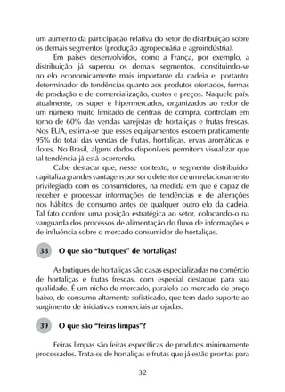 32
um aumento da participação relativa do setor de distribuição sobre
os demais segmentos (produção agropecuária e agroindústria).
Em países desenvolvidos, como a França, por exemplo, a
distribuição já superou os demais segmentos, constituindo-se
no elo economicamente mais importante da cadeia e, portanto,
determinador de tendências quanto aos produtos ofertados, formas
de produção e de comercialização, custos e preços. Naquele país,
atualmente, os super e hipermercados, organizados ao redor de
um número muito limitado de centrais de compra, controlam em
torno de 60% das vendas varejistas de hortaliças e frutas frescas.
Nos EUA, estima-se que esses equipamentos escoem praticamente
95% do total das vendas de frutas, hortaliças, ervas aromáticas e
flores. No Brasil, alguns dados disponíveis permitem visualizar que
tal tendência já está ocorrendo.
Cabe destacar que, nesse contexto, o segmento distribuidor
capitalizagrandesvantagensporserodetentordeumrelacionamento
privilegiado com os consumidores, na medida em que é capaz de
receber e processar informações de tendências e de alterações
nos hábitos de consumo antes de qualquer outro elo da cadeia.
Tal fato confere uma posição estratégica ao setor, colocando-o na
vanguarda dos processos de alimentação do fluxo de informações e
de influência sobre o mercado consumidor de hortaliças.
38	 O que são “butiques” de hortaliças?
As butiques de hortaliças são casas especializadas no comércio
de hortaliças e frutas frescas, com especial destaque para sua
qualidade. É um nicho de mercado, paralelo ao mercado de preço
baixo, de consumo altamente sofisticado, que tem dado suporte ao
surgimento de iniciativas comerciais arrojadas.
39	 O que são “feiras limpas”?
Feiras limpas são feiras específicas de produtos minimamente
processados. Trata-se de hortaliças e frutas que já estão prontas para
 