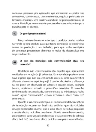 33
consumo, passaram por operações que eliminaram as partes não
comestíveis, como cascas, talos e sementes, seguidas pelo corte em
tamanhos menores, sem perder a condição de produto fresco ou in
natura. Hortaliças minimamente processadas economizam tempo e
trabalho para os clientes.
40	 O que é preço mínimo?
Preço mínimo é o menor valor que o produtor precisa receber
na venda de seu produto para que tenha condições de cobrir seus
custos de produção e seu trabalho, para que tenha condições
de continuar produzindo alimentos e meios de desenvolver seu
empreendimento.
41	
O que são hortaliças não convencionais? Qual seu
mercado?
Hortaliças não convencionais são aquelas que apresentam
novidades em relação às já existentes. Essa novidade pode ser uma
nova espécie que não era consumida antes ou uma característica
diferente da mesma espécie que já é conhecida. Assim, a diferença
na cor pode ser observada em alfaces e quiabos roxos, berinjela
branca, abobrinha amarela e pimentões coloridos. O tamanho
também pode ser a novidade, como é o caso da minicenoura ‘baby
carrot’, agrião ‘cressonnette’, cebola ‘echalotes’, alface ‘Lolo red’
entre outras.
Quanto a sua comercialização, as principais hortaliças exóticas
de introdução recente no Brasil são: endívias, que são chicórias
amargo-adocicadas; mache, que é uma alface de folhas pequenas
e arredondadas; radicchio, que é uma chicória vermelho-arroxeada;
escarola frisé, que é uma escarola crespa e clara no centro da cabeça;
alface ‘red fire’, que é uma alface de folhas crespas e avermelhadas.
 