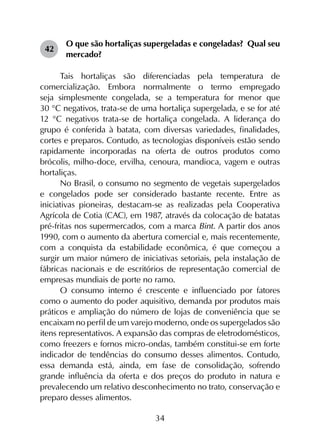 34
42	
O que são hortaliças supergeladas e congeladas? Qual seu
mercado?
Tais hortaliças são diferenciadas pela temperatura de
comercialização. Embora normalmente o termo empregado
seja simplesmente congelada, se a temperatura for menor que
30 °C negativos, trata-se de uma hortaliça supergelada, e se for até
12 °C negativos trata-se de hortaliça congelada. A liderança do
grupo é conferida à batata, com diversas variedades, finalidades,
cortes e preparos. Contudo, as tecnologias disponíveis estão sendo
rapidamente incorporadas na oferta de outros produtos como
brócolis, milho-doce, ervilha, cenoura, mandioca, vagem e outras
hortaliças.
No Brasil, o consumo no segmento de vegetais supergelados
e congelados pode ser considerado bastante recente. Entre as
iniciativas pioneiras, destacam-se as realizadas pela Cooperativa
Agrícola de Cotia (CAC), em 1987, através da colocação de batatas
pré-fritas nos supermercados, com a marca Bint. A partir dos anos
1990, com o aumento da abertura comercial e, mais recentemente,
com a conquista da estabilidade econômica, é que começou a
surgir um maior número de iniciativas setoriais, pela instalação de
fábricas nacionais e de escritórios de representação comercial de
empresas mundiais de porte no ramo.
O consumo interno é crescente e influenciado por fatores
como o aumento do poder aquisitivo, demanda por produtos mais
práticos e ampliação do número de lojas de conveniência que se
encaixam no perfil de um varejo moderno, onde os supergelados são
itens representativos. A expansão das compras de eletrodomésticos,
como freezers e fornos micro-ondas, também constitui-se em forte
indicador de tendências do consumo desses alimentos. Contudo,
essa demanda está, ainda, em fase de consolidação, sofrendo
grande influência da oferta e dos preços do produto in natura e
prevalecendo um relativo desconhecimento no trato, conservação e
preparo desses alimentos.
 