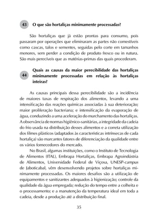 35
43	 O que são hortaliças minimamente processadas?
São hortaliças que já estão prontas para consumo, pois
passaram por operações que eliminaram as partes não comestíveis
como cascas, talos e sementes, seguidas pelo corte em tamanhos
menores, sem perder a condição de produto fresco ou in natura.
São mais perecíveis que as matérias-primas das quais procederam.
44	
Quais as causas da maior perecibilidade das hortaliças
minimamente processadas em relação às hortaliças
inteiras?
As causas principais dessa perecibilidade são a incidência
de maiores taxas de respiração dos alimentos, levando a uma
intensificação das reações químicas associadas à sua deterioração;
maior proliferação bacteriana; e intensificação da evaporação de
água, conduzindo a uma aceleração do murchamento das hortaliças.
Aobservânciadenormashigiênico-sanitárias,aintegridadedacadeia
do frio usada na distribuição desses alimentos e a correta utilização
dos filmes plásticos (adaptados às características intrínsecas de cada
hortaliça) são marcantes fatores de diferenciação da qualidade entre
os vários fornecedores do mercado.
No Brasil, algumas instituições, como o Instituto de Tecnologia
de Alimentos (ITAL), Embrapa Hortaliças, Embrapa Agroindústria
de Alimentos, Universidade Federal de Viçosa, UNESP-campus
de Jaboticabal, vêm desenvolvendo projetos sobre hortaliças mi­
nimamente processadas. Os maiores desafios são a utilização de
equipamentos e sanitizantes adequados à higienização; controle da
qualidade da água empregada; redução do tempo entre a colheita e
o processamento; e a manutenção da temperatura ideal em toda a
cadeia, desde a produção até a distribuição final.
 