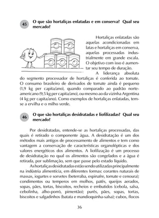 36
45	
O que são hortaliças enlatadas e em conserva? Qual seu
mercado?
Hortaliças enlatadas são
aquelas acondicionadas em
latas e hortaliças em conserva,
aquelas processadas indus-
trialmente em grande escala.
O objetivo com isso é aumen-
tar seu tempo de duração.
A liderança absoluta
do segmento processador de hortaliças é conferida ao tomate.
O consumo brasileiro de derivados de tomate ainda é pequeno
(1,9 kg per capita/ano), quando comparado ao padrão norte-
americano (9,5 kg per capita/ano), ou mesmo ao da vizinha Argentina
(4 kg per capita/ano). Como exemplos de hortaliças enlatadas, tem-
se a ervilha e o milho verde.
46	
O que são hortaliças desidratadas e liofilizadas? Qual seu
mercado?
Por desidratadas, entende-se as hortaliças processadas, das
quais é retirado o componente água. A desidratação é um dos
métodos mais antigos de processamento de alimentos e tem como
vantagem a conservação de características organolépticas e dos
valores energéticos dos alimentos. A liofilização é um processo
de desidratação no qual os alimentos são congelados e a água é
retirada, por sublimação, sem que passe pelo estado líquido.
Ashortaliçasdesidratadasestãosendoutilizadasprincipalmente
na indústria alimentícia, em diferentes formas: corantes naturais de
massas, iogurtes e sorvetes (beterraba, espinafre, tomate e cenoura);
condimentos ou temperos em molhos, patês, queijos aerados,
sopas, pães, tortas, biscoitos, recheios e embutidos (cebola, salsa,
cebolinha, alho-porró, pimentão); purês, pães, sopas, tortas,
biscoitos e salgadinhos (batata e mandioquinha-salsa); cubos, flocos
 