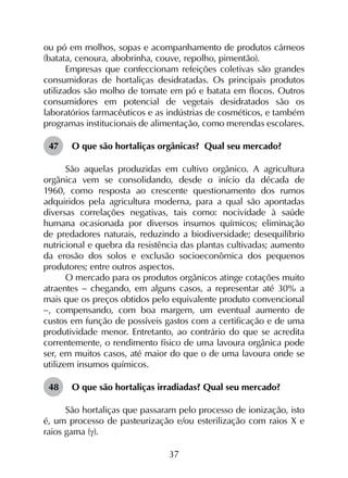 37
ou pó em molhos, sopas e acompanhamento de produtos cárneos
(batata, cenoura, abobrinha, couve, repolho, pimentão).
Empresas que confeccionam refeições coletivas são grandes
consumidoras de hortaliças desidratadas. Os principais produtos
utilizados são molho de tomate em pó e batata em flocos. Outros
consumidores em potencial de vegetais desidratados são os
laboratórios farmacêuticos e as indústrias de cosméticos, e também
programas institucionais de alimentação, como merendas escolares.
47	 O que são hortaliças orgânicas? Qual seu mercado?
São aquelas produzidas em cultivo orgânico. A agricultura
orgânica vem se consolidando, desde o início da década de
1960, como resposta ao crescente questionamento dos rumos
adquiridos pela agricultura moderna, para a qual são apontadas
diversas correlações negativas, tais como: nocividade à saúde
humana ocasionada por diversos insumos químicos; eliminação
de predadores naturais, reduzindo a biodiversidade; desequilíbrio
nutricional e quebra da resistência das plantas cultivadas; aumento
da erosão dos solos e exclusão socioeconômica dos pequenos
produtores; entre outros aspectos.
O mercado para os produtos orgânicos atinge cotações muito
atraentes - chegando, em alguns casos, a representar até 30% a
mais que os preços obtidos pelo equivalente produto convencional
-, compensando, com boa margem, um eventual aumento de
custos em função de possíveis gastos com a certificação e de uma
produtividade menor. Entretanto, ao contrário do que se acredita
correntemente, o rendimento físico de uma lavoura orgânica pode
ser, em muitos casos, até maior do que o de uma lavoura onde se
utilizem insumos químicos.
48	 O que são hortaliças irradiadas? Qual seu mercado?
São hortaliças que passaram pelo processo de ionização, isto
é, um processo de pasteurização e/ou esterilização com raios X e
raios gama (g).
 