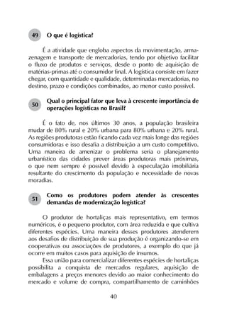 40
49	 O que é logística?
É a atividade que engloba aspectos da movimentação, arma­
zenagem e transporte de mercadorias, tendo por objetivo facilitar
o fluxo de produtos e serviços, desde o ponto de aquisição de
matérias-primas até o consumidor final. A logística consiste em fazer
chegar, com quantidade e qualidade, determinadas mercadorias, no
destino, prazo e condições combinados, ao menor custo possível.
50	
Qual o principal fator que leva à crescente importância de
operações logísticas no Brasil?
É o fato de, nos últimos 30 anos, a população brasileira
mudar de 80% rural e 20% urbana para 80% urbana e 20% rural.
As regiões produtoras estão ficando cada vez mais longe das regiões
consumidoras e isso desafia a distribuição a um custo competitivo.
Uma maneira de amenizar o problema seria o planejamento
urbanístico das cidades prever áreas produtoras mais próximas,
o que nem sempre é possível devido à especulação imobiliária
resultante do crescimento da população e necessidade de novas
moradias.
51	
Como os produtores podem atender às crescentes
demandas de modernização logística?
O produtor de hortaliças mais representativo, em termos
numéricos, é o pequeno produtor, com área reduzida e que cultiva
diferentes espécies. Uma maneira desses produtores atenderem
aos desafios de distribuição de sua produção é organizando-se em
cooperativas ou associações de produtores, a exemplo do que já
ocorre em muitos casos para aquisição de insumos.
Essa união para comercializar diferentes espécies de hortaliças
possibilita a conquista de mercados regulares, aquisição de
embalagens a preços menores devido ao maior conhecimento do
mercado e volume de compra, compartilhamento de caminhões
 