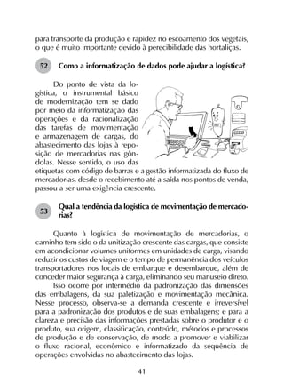 41
para transporte da produção e rapidez no escoamento dos vegetais,
o que é muito importante devido à perecibilidade das hortaliças.
52	 Como a informatização de dados pode ajudar a logística?
Do ponto de vista da lo-
gística, o instrumental básico
de modernização tem se dado
por meio da informatização das
operações e da racionalização
das tarefas de movimentação
e armazenagem de cargas, do
abastecimento das lojas à repo-
sição de mercadorias nas gôn-
dolas. Nesse sentido, o uso das
etiquetas com código de barras e a gestão informatizada do fluxo de
mercadorias, desde o recebimento até a saída nos pontos de venda,
passou a ser uma exigência crescente.
53	
Qual a tendência da logística de movimentação de mercado-
rias?
Quanto à logística de movimentação de mercadorias, o
caminho tem sido o da unitização crescente das cargas, que consiste
em acondicionar volumes uniformes em unidades de carga, visando
reduzir os custos de viagem e o tempo de permanência dos veículos
transportadores nos locais de embarque e desembarque, além de
conceder maior segurança à carga, eliminando seu manuseio direto.
Isso ocorre por intermédio da padronização das dimensões
das embalagens, da sua paletização e movimentação mecânica.
Nesse processo, observa-se a demanda crescente e irreversível
para a padronização dos produtos e de suas embalagens; e para a
clareza e precisão das informações prestadas sobre o produtor e o
produto, sua origem, classificação, conteúdo, métodos e processos
de produção e de conservação, de modo a promover e viabilizar
o fluxo racional, econômico e informatizado da sequência de
operações envolvidas no abastecimento das lojas.
 