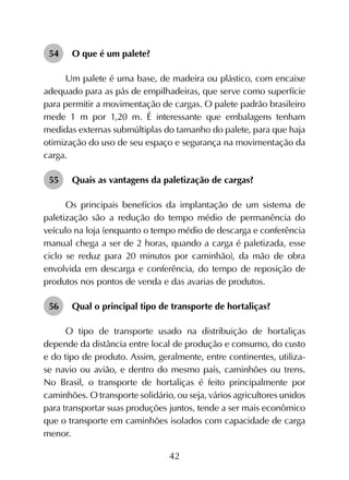42
54	 O que é um palete?
Um palete é uma base, de madeira ou plástico, com encaixe
adequado para as pás de empilhadeiras, que serve como superfície
para permitir a movimentação de cargas. O palete padrão brasileiro
mede 1 m por 1,20 m. É interessante que embalagens tenham
medidas externas submúltiplas do tamanho do palete, para que haja
otimização do uso de seu espaço e segurança na movimentação da
carga.
55	 Quais as vantagens da paletização de cargas?
Os principais benefícios da implantação de um sistema de
paletização são a redução do tempo médio de permanência do
veículo na loja (enquanto o tempo médio de descarga e conferência
manual chega a ser de 2 horas, quando a carga é paletizada, esse
ciclo se reduz para 20 minutos por caminhão), da mão de obra
envolvida em descarga e conferência, do tempo de reposição de
produtos nos pontos de venda e das avarias de produtos.
56	 Qual o principal tipo de transporte de hortaliças?
O tipo de transporte usado na distribuição de hortaliças
depende da distância entre local de produção e consumo, do custo
e do tipo de produto. Assim, geralmente, entre continentes, utiliza-
se navio ou avião, e dentro do mesmo país, caminhões ou trens.
No Brasil, o transporte de hortaliças é feito principalmente por
caminhões. O transporte solidário, ou seja, vários agricultores unidos
para transportar suas produções juntos, tende a ser mais econômico
que o transporte em caminhões isolados com capacidade de carga
menor.
 