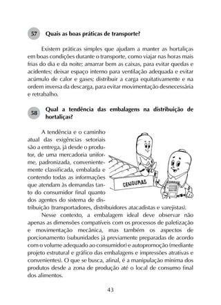 43
57	 Quais as boas práticas de transporte?
Existem práticas simples que ajudam a manter as hortaliças
em boas condições durante o transporte, como viajar nas horas mais
frias do dia e da noite; amarrar bem as caixas, para evitar quedas e
acidentes; deixar espaço interno para ventilação adequada e evitar
acúmulo de calor e gases; distribuir a carga equitativamente e na
ordem inversa da descarga, para evitar movimentação desnecessária
e retrabalho.
58	
Qual a tendência das embalagens na distribuição de
hortaliças?
A tendência e o caminho
atual das exigências setoriais
são a entrega, já desde o produ-
tor, de uma mercadoria unifor-
me, padronizada, conveniente-
mente classificada, embalada e
contendo todas as informações
que atendam às demandas tan-
to do consumidor final quanto
dos agentes do sistema de dis-
tribuição (transportadores, distribuidores atacadistas e varejistas).
Nesse contexto, a embalagem ideal deve observar não
apenas as dimensões compatíveis com os processos de paletização
e movimentação mecânica, mas também os aspectos de
porcionamento (subunidades já previamente preparadas de acordo
com o volume adequado ao consumidor) e autopromoção (mediante
projeto estrutural e gráfico das embalagens e impressões atrativas e
convenientes). O que se busca, afinal, é a manipulação mínima dos
produtos desde a zona de produção até o local de consumo final
dos alimentos.
 