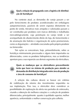 44
59	
Qual a relação da propaganda com a logística de distribui-
ção de hortaliças?
No contexto atual, as demandas do varejo passam a ser
pelo fornecimento de produtos acondicionados em embalagens
autopromocionais, passíveis de serem expostas diretamente no
ponto de venda. Iniciativas mais arrojadas e valorizadas passam a
ser constituídas por produtos com marcas definidas e trabalhadas
mercadologicamente, cuja penetração no varejo tende a ser
acompanhada do abastecimento direto da loja, do fornecimento e
da arrumação dos balcões e organização de ações promocionais,
como as degustações - atividades executadas pelo próprio produtor
ou fornecedor.
Tais ações se concentram, hoje, primordialmente, sobre as
hortaliças minimamente processadas e alguns itens importados ou
diferenciados, como os produtos hidropônicos, mas as tendências
apontam para a sua expansão aos demais segmentos da olericultura.
60	
Quais as mudanças que os olericultores provavelmente
terão que fazer no sistema de produção para atender as
demandas de distribuição integrada entre área de produção
e área de consumo de hortaliças?
A seleção das culturas deverá se basear em critérios
de viabilização do retorno dos investimentos requeridos na
sua implantação. Para isso, o olericultor deve considerar as
possibilidades de exploração da oferta nos períodos de entressafra,
visando a obtenção de melhores cotações e a seleção de produtos
diferenciados, principalmente quanto à qualidade superior, melhor
aparência, uniformidade e melhor conservação pós-colheita.
 