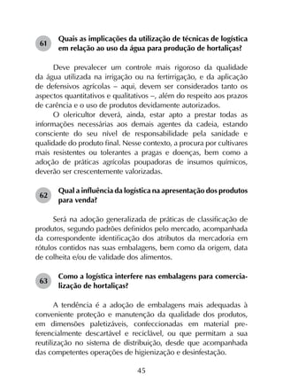 45
61	
Quais as implicações da utilização de técnicas de logística
em relação ao uso da água para produção de hortaliças?
Deve prevalecer um controle mais rigoroso da qualidade
da água utilizada na irrigação ou na fertirrigação, e da aplicação
de defensivos agrícolas - aqui, devem ser considerados tanto os
aspectos quantitativos e qualitativos -, além do respeito aos prazos
de carência e o uso de produtos devidamente autorizados.
O olericultor deverá, ainda, estar apto a prestar todas as
informações necessárias aos demais agentes da cadeia, estando
consciente do seu nível de responsabilidade pela sanidade e
qualidade do produto final. Nesse contexto, a procura por cultivares
mais resistentes ou tolerantes a pragas e doenças, bem como a
adoção de práticas agrícolas poupadoras de insumos químicos,
deverão ser crescentemente valorizadas.
62	
Qual a influência da logística na apresentação dos produtos
para venda?
Será na adoção generalizada de práticas de classificação de
produtos, segundo padrões definidos pelo mercado, acompanhada
da correspondente identificação dos atributos da mercadoria em
rótulos contidos nas suas embalagens, bem como da origem, data
de colheita e/ou de validade dos alimentos.
63	
Como a logística interfere nas embalagens para comercia-
lização de hortaliças?
A tendência é a adoção de embalagens mais adequadas à
conveniente proteção e manutenção da qualidade dos produtos,
em dimensões paletizáveis, confeccionadas em material pre­
ferencialmente descartável e reciclável, ou que permitam a sua
reutilização no sistema de distribuição, desde que acompanhada
das competentes operações de higienização e desinfestação.
 