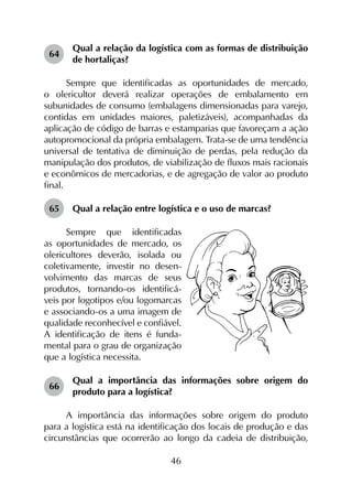46
64	
Qual a relação da logística com as formas de distribuição
de hortaliças?
Sempre que identificadas as oportunidades de mercado,
o olericultor deverá realizar operações de embalamento em
subunidades de consumo (embalagens dimensionadas para varejo,
contidas em unidades maiores, paletizáveis), acompanhadas da
aplicação de código de barras e estamparias que favoreçam a ação
autopromocional da própria embalagem. Trata-se de uma tendência
universal de tentativa de diminuição de perdas, pela redução da
manipulação dos produtos, de viabilização de fluxos mais racionais
e econômicos de mercadorias, e de agregação de valor ao produto
final.
65	 Qual a relação entre logística e o uso de marcas?
Sempre que identificadas
as oportunidades de mercado, os
olericultores deverão, isolada ou
coletivamente, investir no desen-
volvimento das marcas de seus
produtos, tornando-os identificá-
veis por logotipos e/ou logomarcas
e associando-os a uma imagem de
qualidade reconhecível e confiável.
A identificação de itens é funda-
mental para o grau de organização
que a logística necessita.
66	
Qual a importância das informações sobre origem do
produto para a logística?
A importância das informações sobre origem do produto
para a logística está na identificação dos locais de produção e das
circunstâncias que ocorrerão ao longo da cadeia de distribuição,
 