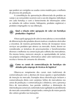 47
que podem ser corrigidas ou usadas como modelo para a melhoria
do processo de produção.
A consolidação da apresentação diferenciada do produto ao
varejo e ao consumidor ocorrerá com o uso de etiquetas individuais
em cada hortaliça e com o fornecimento de informações sobre
os métodos de cultivo (estufa, hidroponia, produtos orgânicos) e
produtos empregados na sua obtenção.
67	
Qual a relação entre agregação de valor em hortaliças
produzidas e logística?
Abuscapelaagregaçãodevaloràsmercadoriaseanecessidade
de diferenciação dos produtos devem motivar o moderno olericultor
a encontrar, de maneira permanente, formas de incorporar novos
serviços aos produtos que oferece ao mercado. Assim, devem ser
consideradas as tentativas de processamentos e beneficiamentos
diversos e melhorias na conservação pós-colheita das mercadorias.
Da mesma forma, merecem atenção as oportunidades de incluir,
nas próprias embalagens, informativos sobre valor nutricional, usos,
receitas e formas de consumo do alimento.
68	
Como os canais de comercialização de hortaliças são
afetados pelo emprego de técnicas de logística?
Observa-se rompimento dos canais mais tradicionais de
comercialização com a abertura de novas opções e oportunidades
de inserção no mercado. Exemplos dessa diversificação incluem a
comercialização direta com varejistas; leilões de mercadorias nas
zonas de produção; e comercialização à distância, sem a presença
física de mercadorias. Isso permite viabilizar a diminuição da
intermediaçãocomercial,conferindomaioragilidadenoatendimento
do mercado consumidor e propiciando a retenção de maior parcela
dos valores gerados nas transações.
 