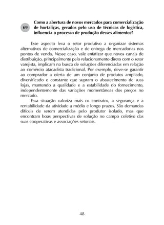 48
69	
Como a abertura de novos mercados para comercialização
de hortaliças, gerados pelo uso de técnicas de logística,
influencia o processo de produção desses alimentos?
Esse aspecto leva o setor produtivo a organizar sistemas
alternativos de comercialização e de entrega de mercadorias nos
pontos de venda. Nesse caso, vale enfatizar que novos canais de
distribuição, principalmente pelo relacionamento direto com o setor
varejista, implicam na busca de soluções diferenciadas em relação
ao comércio atacadista tradicional. Por exemplo, deve-se garantir
ao comprador a oferta de um conjunto de produtos ampliado,
diversificado e constante que supram o abastecimento de suas
lojas, mantendo a qualidade e a estabilidade do fornecimento,
independentemente das variações momentâneas dos preços no
mercado.
Essa situação valoriza mais os contratos, a segurança e a
rentabilidade da atividade a médio e longo prazos. São demandas
difíceis de serem atendidas pelo produtor isolado, mas que
encontram boas perspectivas de solução no campo coletivo das
suas cooperativas e associações setoriais.
 