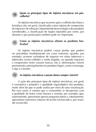 50
70	
Quais os principais tipos de injúrias mecânicas em pós-
colheita?
As injúrias mecânicas que ocorrem após a colheita das frutas e
hortaliças são, em geral, classificadas como injúrias de compressão,
de impacto e de vibração. Dependendo da tecnologia e dos produtos
considerados, a classificação de órgãos injuriados por cortes, por
abrasões e por perfurações também pode ser importante.
71	
Como as injúrias mecânicas afetam os produtos hor­
tícolas?
As injúrias mecânicas podem causar perdas que podem
ser percebidas imediatamente em casos extremos, quando, por
exemplo, ocorrem rachaduras de impacto em raízes tuberosas e
tubérculos recém-colhidos e muito túrgidos, ou quando impactos
e compressões fortes causam marcas, isto é, deformações visíveis
permanentes, principalmente em produtos frágeis, como o morango,
o figo e o tomate.
72	 As injúrias mecânicas causam danos sempre visíveis?
A ação dos principais tipos de injúrias mecânicas, em geral,
é cumulativa e prejudica a qualidade organoléptica dos produtos,
muito além do que se pode avaliar por meio de uma visualização.
Por essa razão, é comum que o consumidor se decepcione com
a qualidade de frutos como banana e mamão, por exemplo, que,
externamente, apresentam apenas pequenos danos e, internamente,
apresentam extensivos volumes de tecido encharcado e, por vezes,
até escurecido.
 