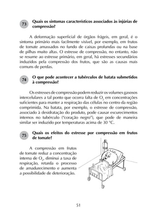 51
73	
Quais os sintomas característicos associados às injúrias de
compressão?
A deformação superficial de órgãos frágeis, em geral, é o
sintoma primário mais facilmente visível, por exemplo, em frutos
de tomate amassados no fundo de caixas profundas ou na base
de pilhas muito altas. O estresse de compressão, no entanto, não
se resume ao estresse primário, em geral, há estresses secundários
induzidos pela compressão dos frutos, que são as causas mais
comuns de perdas.
74	
O que pode acontecer a tubérculos de batata submetidos
à compressão?
Os estresses de compressão podem reduzir os volumes gasosos
intercelulares a tal ponto que ocorra falta de O2
em concentrações
suficientes para manter a respiração das células no centro da região
comprimida. Na batata, por exemplo, o estresse de compressão,
associado à desidratação do produto, pode causar escurecimentos
internos no tubérculo (“coração negro”), que pode de maneira
similar ser induzido por temperaturas acima de 30 °C.
75	
Quais os efeitos do estresse por compressão em frutos
de tomate?
A compressão em frutos
de tomate reduz a concentração
interna de O2
, diminui a taxa de
respiração, retarda o processo
de amadurecimento e aumenta
a possibilidade de deterioração.
 