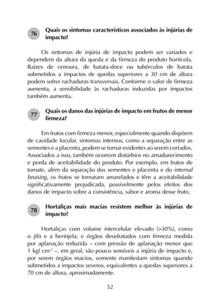52
76	
Quais os sintomas característicos associados às injúrias de
impacto?
Os sintomas de injúria de impacto podem ser variados e
dependem da altura da queda e da firmeza do produto hortícola.
Raízes de cenoura, de batata-doce ou tubérculos de batata
submetidos a impactos de quedas superiores a 30 cm de altura
podem sofrer rachaduras transversais. Conforme o valor de firmeza
aumenta, a sensibilidade às rachaduras induzidas por impactos
também aumenta.
77	
Quais os danos das injúrias de impacto em frutos de menor
firmeza?
Em frutos com firmeza menor, especialmente quando dispõem
de cavidade locular, sintomas internos, como a separação entre as
sementes e a placenta, podem se tornar evidentes ao serem cortados.
Associados a isso, também ocorrem distúrbios no amadurecimento
e perda de aceitabilidade do produto. Por exemplo, em frutos de
tomate, além da separação das sementes e placenta e do internal
bruising, os frutos se tornaram amarelados e têm a aceitabilidade
significativamente prejudicada, possivelmente pelos efeitos dos
danos de impacto sobre a consistência, sabor e aroma desse fruto.
78	
Hortaliças mais macias resistem melhor às injúrias de
impacto?
Hortaliças com volume intercelular elevado (>30%), como
o jiló e a berinjela, e órgãos desidratados com firmeza medida
por aplanação reduzida – com pressão de aplanação menor que
1 kgf cm‑2
–, em geral, são pouco sensíveis a injúria de impacto e,
por serem órgãos macios, somente manifestam sintomas quando
submetidos a impactos severos, equivalentes a quedas superiores a
70 cm de altura, aproximadamente.
 
