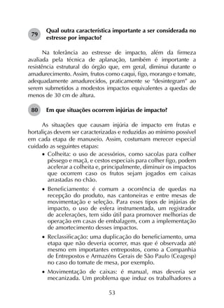 53
79	
Qual outra característica importante a ser considerada no
estresse por impacto?
Na tolerância ao estresse de impacto, além da firmeza
avaliada pela técnica de aplanação, também é importante a
resistência estrutural do órgão que, em geral, diminui durante o
amadurecimento. Assim, frutos como caqui, figo, morango e tomate,
adequadamente amadurecidos, praticamente se “desintegram” ao
serem submetidos a modestos impactos equivalentes a quedas de
menos de 30 cm de altura.
80	 Em que situações ocorrem injúrias de impacto?
As situações que causam injúria de impacto em frutas e
hortaliças devem ser caracterizadas e reduzidas ao mínimo possível
em cada etapa de manuseio. Assim, costumam merecer especial
cuidado as seguintes etapas:
•		Colheita: o uso de acessórios, como sacolas para colher
pêssego e maçã, e cestos especiais para colher figo, podem
acelerar a colheita e, principalmente, diminuir os impactos
que ocorrem caso os frutos sejam jogados em caixas
arrastadas no chão.
•		Beneficiamento: é comum a ocorrência de quedas na
recepção do produto, nas cantoneiras e entre mesas de
movimentação e seleção. Para esses tipos de injúrias de
impacto, o uso de esfera instrumentada, um registrador
de acelerações, tem sido útil para promover melhorias de
operação em casas de embalagem, com a implementação
de amortecimento desses impactos.
•		Reclassificação: uma duplicação do beneficiamento, uma
etapa que não deveria ocorrer, mas que é observada até
mesmo em importantes entrepostos, como a Companhia
de Entrepostos e Armazéns Gerais de São Paulo (Ceagesp)
no caso do tomate de mesa, por exemplo.
•		Movimentação de caixas: é manual, mas deveria ser
mecanizada. Um problema que induz os trabalhadores a
 
