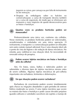 54
jogarem as caixas, por cansaço ou por falta de treinamento
ou de instrução.
•		Despejo de embalagens sobre os balcões na
comercialização: a caixa de transporte deveria também
ser a caixa de exposição, de modo que se eliminasse um
manuseio e mais impactos de queda desnecessários para
as frutas e hortaliças.
81	
Quantas vezes os produtos hortícolas podem ser
manuseados?
Preferencialmente uma única vez, conforme são colhidos.
Nesse momento, os produtos hortícolas podem ser selecionados,
acondicionados e embalados em uma única operação. O
resfriamento, o transporte e a comercialização podem ser efetuados
sem outro contato manual adicional. Essa é uma situação ideal sob
o ponto de vista de higiene e de redução de danos mecânicos. No
entanto, para viabilizar-se essa situação ideal, há necessidade de
renovado esforço de pesquisa.
82	
Podem ocorrer injúrias mecânicas em frutas e hortaliças
antes da colheita?
Sim. Os frutos, raízes, bulbos e tubérculos podem ser
submetidos a diversos tipos de injúrias mecânicas mesmo antes
de serem colhidos. Algumas injúrias mecânicas de pré-colheita
importantes são rachaduras, ferimentos e deformações.
83	 Em que situações podem ocorrer rachaduras?
Rachaduras de crescimento podem ocorrer imediatamente
após chuvas ou irrigações abundantes e após períodos de estresse
hídrico moderado ou severo. É uma injúria mecânica que ocorre
na maioria das frutas e hortaliças e pode causar elevados prejuízos
quando cultivares e variedades suscetíveis são sujeitos a manejo de
 