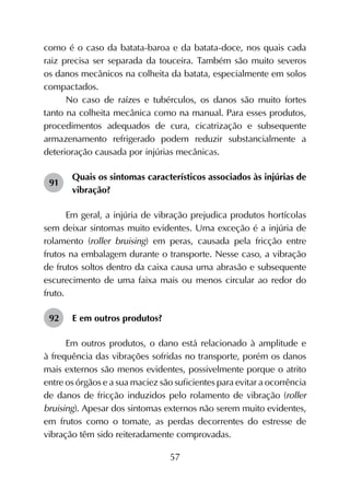 57
como é o caso da batata-baroa e da batata-doce, nos quais cada
raiz precisa ser separada da touceira. Também são muito severos
os danos mecânicos na colheita da batata, especialmente em solos
compactados.
No caso de raízes e tubérculos, os danos são muito fortes
tanto na colheita mecânica como na manual. Para esses produtos,
procedimentos adequados de cura, cicatrização e subsequente
armazenamento refrigerado podem reduzir substancialmente a
deterioração causada por injúrias mecânicas.
91	
Quais os sintomas característicos associados às injúrias de
vibração?
Em geral, a injúria de vibração prejudica produtos hortícolas
sem deixar sintomas muito evidentes. Uma exceção é a injúria de
rolamento (roller bruising) em peras, causada pela fricção entre
frutos na embalagem durante o transporte. Nesse caso, a vibração
de frutos soltos dentro da caixa causa uma abrasão e subsequente
escurecimento de uma faixa mais ou menos circular ao redor do
fruto.
92	 E em outros produtos?
Em outros produtos, o dano está relacionado à amplitude e
à frequência das vibrações sofridas no transporte, porém os danos
mais externos são menos evidentes, possivelmente porque o atrito
entre os órgãos e a sua maciez são suficientes para evitar a ocorrência
de danos de fricção induzidos pelo rolamento de vibração (roller
bruising). Apesar dos sintomas externos não serem muito evidentes,
em frutos como o tomate, as perdas decorrentes do estresse de
vibração têm sido reiteradamente comprovadas.
 