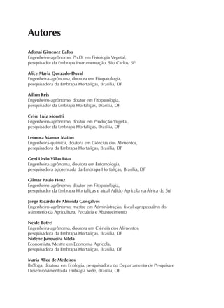 Autores
Adonai Gimenez Calbo
Engenheiro-agrônomo, Ph.D. em Fisiologia Vegetal,
pesquisador da Embrapa Instrumentação, São Carlos, SP
Alice Maria Quezado-Duval
Engenheira-agrônoma, doutora em Fitopatologia,
pesquisadora da Embrapa Hortaliças, Brasília, DF
Ailton Reis
Engenheiro-agrônomo, doutor em Fitopatologia,
pesquisador da Embrapa Hortaliças, Brasília, DF
Celso Luiz Moretti
Engenheiro-agrônomo, doutor em Produção Vegetal,
pesquisador da Embrapa Hortaliças, Brasília, DF
Leonora Mansur Mattos
Engenheira-química, doutora em Ciências dos Alimentos,
pesquisadora da Embrapa Hortaliças, Brasília, DF
Geni Litvin Villas Bôas
Engenheira-agrônoma, doutora em Entomologia,
pesquisadora aposentada da Embrapa Hortaliças, Brasília, DF
Gilmar Paulo Henz
Engenheiro-agrônomo, doutor em Fitopatologia,
pesquisador da Embrapa Hortaliças e atual Adido Agrícola na África do Sul
Jorge Ricardo de Almeida Gonçalves
Engenheiro-agrônomo, mestre em Administração, fiscal agropecuário do
Ministério da Agricultura, Pecuária e Abastecimento
Neide Botrel
Engenheira-agrônoma, doutora em Ciência dos Alimentos,
pesquisadora da Embrapa Hortaliças, Brasília, DF
Nirlene Junqueira Vilela
Economista, Mestre em Economia Agrícola,
pesquisadora da Embrapa Hortaliças, Brasília, DF
Maria Alice de Medeiros
Bióloga, doutora em Ecologia, pesquisadora do Departamento de Pesquisa e
Desenvolvimento da Embrapa Sede, Brasília, DF
 