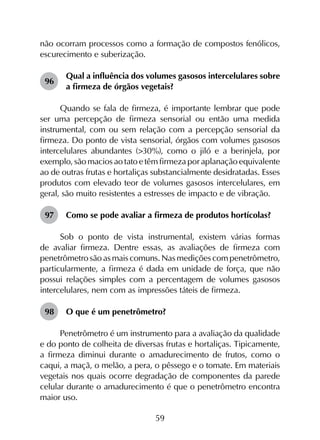 59
não ocorram processos como a formação de compostos fenólicos,
escurecimento e suberização.
96	
Qual a influência dos volumes gasosos intercelulares sobre
a firmeza de órgãos vegetais?
Quando se fala de firmeza, é importante lembrar que pode
ser uma percepção de firmeza sensorial ou então uma medida
instrumental, com ou sem relação com a percepção sensorial da
firmeza. Do ponto de vista sensorial, órgãos com volumes gasosos
intercelulares abundantes (>30%), como o jiló e a berinjela, por
exemplo, são macios ao tato e têm firmeza por aplanação equivalente
ao de outras frutas e hortaliças substancialmente desidratadas. Esses
produtos com elevado teor de volumes gasosos intercelulares, em
geral, são muito resistentes a estresses de impacto e de vibração.
97	 Como se pode avaliar a firmeza de produtos hortícolas?
Sob o ponto de vista instrumental, existem várias formas
de avaliar firmeza. Dentre essas, as avaliações de firmeza com
penetrômetro são as mais comuns. Nas medições com penetrômetro,
particularmente, a firmeza é dada em unidade de força, que não
possui relações simples com a percentagem de volumes gasosos
intercelulares, nem com as impressões táteis de firmeza.
98	 O que é um penetrômetro?
Penetrômetro é um instrumento para a avaliação da qualidade
e do ponto de colheita de diversas frutas e hortaliças. Tipicamente,
a firmeza diminui durante o amadurecimento de frutos, como o
caqui, a maçã, o melão, a pera, o pêssego e o tomate. Em materiais
vegetais nos quais ocorre degradação de componentes da parede
celular durante o amadurecimento é que o penetrômetro encontra
maior uso.
 