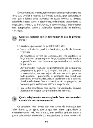 60
É importante, no entanto, ter em mente que o penetrômetro não
serve para avaliar a redução da firmeza causada por desidratação,
visto que a leitura pode aumentar na razão inversa da firmeza
percebida. Nesses casos, a determinação da firmeza dependente da
turgescência celular, ou hidratação, e deve empregar instrumentos
mais apropriados, como o aplanador, desenvolvido na Embrapa
Hortaliças.
99	
Quais os cuidados que se deve tomar no uso do penetrô-
metro?
Os cuidados para o uso de penetrômetro são:
•		Para a maioria dos produtos hortícolas, a película deve ser
removida.
•		Os resultados devem ser apresentados em unidades de
força Newton ou quilograma força. Resultados de medidas
de penetrômetro não devem ser apresentados em unidade
de pressão.
•		Os valores dos resultados de penetrômetro são de natureza
comparativa e, por isso, é importante utilizar ponteiras
recomendadas, ou que sejam de uso corrente para um
dado produto. Tipicamente, as ponteiras são cilíndricas,
cônicas ou arredondadas. A mais usada tem sido a ponteira
cilíndrica de 8 mm. Ponteiras cônicas são empregadas, por
exemplo, para avaliar a resistência da película.
•		Para obter resultados com menor variabilidade, convém
pressionar os órgãos sempre da mesma maneira.
100	
Qual a relação entre manutenção da firmeza estrutural e a
capacidade de armazenamento?
Os produtos mais firmes são mais fáceis de manusear sem
sofrer danos e, em geral, são os que têm maior capacidade de
armazenamento. Há, nesse caso, um conflito prático entre o
que o consumidor demanda e a necessidade de uma mínima fir­
 