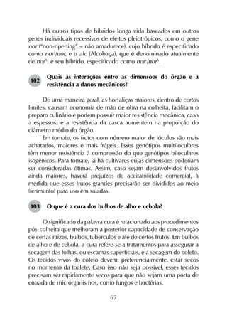 62
Há outros tipos de híbridos longa vida baseados em outros
genes individuais recessivos de efeitos pleiotrópicos, como o gene
nor (“non-ripening” – não amadurece), cujo híbrido é especificado
como nor+
/nor, e o alc (Alcobaça), que é denominado atualmente
de norA
, e seu híbrido, especificado como nor+
/norA
.
102	
Quais as interações entre as dimensões do órgão e a
resistência a danos mecânicos?
De uma maneira geral, as hortaliças maiores, dentro de certos
limites, causam economia de mão de obra na colheita, facilitam o
preparo culinário e podem possuir maior resistência mecânica, caso
a espessura e a resistência da casca aumentem na proporção do
diâmetro médio do órgão.
Em tomate, os frutos com número maior de lóculos são mais
achatados, maiores e mais frágeis. Esses genótipos multiloculares
têm menor resistência à compressão do que genótipos biloculares
isogênicos. Para tomate, já há cultivares cujas dimensões poderiam
ser consideradas ótimas. Assim, caso sejam desenvolvidos frutos
ainda maiores, haverá prejuízos de aceitabilidade comercial, à
medida que esses frutos grandes precisarão ser divididos ao meio
(ferimento) para uso em saladas.
103	 O que é a cura dos bulbos de alho e cebola?
O significado da palavra cura é relacionado aos procedimentos
pós-colheita que melhoram a posterior capacidade de conservação
de certas raízes, bulbos, tubérculos e até de certos frutos. Em bulbos
de alho e de cebola, a cura refere-se a tratamentos para assegurar a
secagem das folhas, ou escamas superficiais, e a secagem do coleto.
Os tecidos vivos do coleto devem, preferencialmente, estar secos
no momento da toalete. Caso isso não seja possível, esses tecidos
precisam ser rapidamente secos para que não sejam uma porta de
entrada de microrganismos, como fungos e bactérias.
 