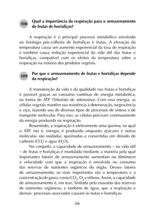 66
108	
Qual a importância da respiração para o armazenamento
de frutas de hortaliças?
A respiração é o principal processo metabólico envolvido
na fisiologia pós-colheita de hortaliças e frutas. A elevação da
temperatura causa um aumento exponencial da taxa de respiração
e também causa redução exponencial da vida útil das frutas e
hortaliças, compatível com os efeitos da temperatura sobre a
respiração na maioria dos produtos vegetais.
109	
Por que o armazenamento de frutas e hortaliças depende
da respiração?
A manutenção da vida e da qualidade nas frutas e hortaliças
é possível graças ao consumo contínuo de energia metabólica,
na forma de ATP (Trifosfato de adenosina). Com essa energia, as
células vegetais mantêm sua resistência à deterioração, turgescência
e viço, fazendo uso de diversos tipos de processos de síntese e de
transporte molecular. Para isso, as células precisam continuamente
da energia produzida na respiração.
Resumindo, a respiração é efetivamente uma queima, na qual
o ATP, isto é, energia, é produzido enquanto açúcares e outras
moléculas são oxidadas, queimadas e convertidas em dióxido de
carbono (CO2
) e água (H2
O).
No conjunto, a capacidade de armazenamento - ou vida útil
- de frutas e hortaliças é modulada mediante a maneira pela qual
importantes fatores de armazenamento aumentam ou diminuem
a velocidade com que a respiração é envolvida no consumo
das reservas de nutrientes orgânicos do órgão. Desses fatores
de armazenamento, os mais importantes são a temperatura e a
concentração de gases, como CO2
, O2
e etileno. Assim, a capacidade
de armazenamento é, em tese, limitada pela exaustão das reservas
de nutrientes orgânicos, e também de água, que a respiração e
demais processos associados causam às frutas e hortaliças.
 