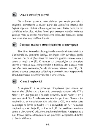 68
113	 O que é atmosfera interna?
Os volumes gasosos intercelulares, por onde permeia o
oxigênio, constituem a maior parte da atmosfera interna dos
órgãos vegetais. Outros volumes gasosos, no entanto, ocorrem em
cavidades e lóculos. Muitos frutos, por exemplo, contêm volumes
gasosos mais ou menos volumosos em cavidades loculares, como
ocorre na abóbora, melão e tomate.
114	 É possível analisar a atmosfera interna de um vegetal?
Sim. Uma forma de coletar gases da atmosfera interna de frutos
é extraindo-os, com uma seringa, de órgãos com cavidade, como
o melão, ou de órgãos ricos em volumes gasosos intercelulares,
como a maçã e o jiló. O estudo da composição da atmosfera
interna é valioso para compreender a fisiologia das plantas, visto
que são essas concentrações da atmosfera interna para CO2
, O2
,
etileno e outros compostos voláteis que determinam as respostas de
amadurecimento, desenvolvimento e senescência.
115	 O que é respiração?
A respiração é o processo bioquímico que ocorre no
interior das células para a formação de energia na forma de ATP e
NadH + H+
, na glicólise e no ciclo de Krebs, ou de NadPH + H+
e
açúcares de 4, 5 e 7 carbonos, na rota das pentoses. Nessas rotas
respiratórias, os carboidratos são oxidados a CO2
, e a maior parte
da energia na forma de NadH + H+
é convertida em ATP na cadeia
respiratória, caso haja O2
, e formar H2
O, em oxidases terminais
como a citocromo C oxidase e a ubiquinol oxidase. A respiração e
suas trocas gasosas decorrentes são processos acoplados, distintos
e não simultâneos.
 