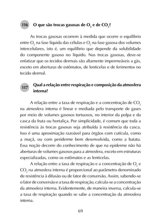 69
116	 O que são trocas gasosas de O2
e de CO2
?
As trocas gasosas ocorrem à medida que ocorre o equilíbrio
entre O2
na fase líquida das células e O2
na fase gasosa dos volumes
intercelulares, isto é, um equilíbrio que depende da solubilidade
do componente gasoso no líquido. Nas trocas gasosas, deve-se
enfatizar que os tecidos dermais são altamente impermeáveis a gás,
exceto em aberturas de estômatos, de lenticelas e de ferimentos no
tecido dermal.
117	
Qual a relação entre respiração e composição da atmosfera
interna?
A relação entre a taxa de respiração e a concentração de CO2
na atmosfera interna é linear e mediada pelo transporte de gases
por meio de volumes gasosos tortuosos, no interior da polpa e da
casca da fruta ou hortaliça. Por simplicidade, é comum que toda a
resistência às trocas gasosas seja atribuída à resistência da casca.
Isso é uma aproximação razoável para órgãos com cutícula, como
a maçã, ou com periderme bem desenvolvida, como a batata.
Essa noção decorre do conhecimento de que na epiderme não há
aberturas de volumes gasosos para a atmosfera, exceto em estruturas
especializadas, como os estômatos e as lenticelas.
A relação entre a taxa de respiração e a concentração de O2
e
CO2
na atmosfera interna é proporcional ao parâmetro denominado
de resistência à difusão ou de fator de conversão. Assim, sabendo-se
o fator de conversão e a taxa de respiração, calcula-se a concentração
da atmosfera interna. Evidentemente, de maneira inversa, calcula-se
a taxa de respiração quando se sabe a concentração da atmosfera
interna.
 