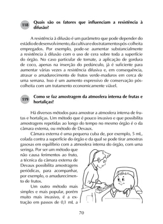 70
118	
Quais são os fatores que influenciam a resistência à
difusão?
A resistência à difusão é um parâmetro que pode depender do
estádiodedesenvolvimento,dacultivaredostratamentospós-colheita
empregados. Por exemplo, pode-se aumentar substancialmente
a resistência à difusão com o uso de cera sobre toda a superfície
do órgão. No caso particular de tomate, a aplicação de gordura
de coco, apenas na inserção do pedúnculo, já é suficiente para
aumentar várias vezes a resistência difusiva e, em consequência,
atrasar o amadurecimento de frutos verde-maduros em cerca de
uma semana. Isso é um aumento expressivo de conservação pós-
colheita com um tratamento economicamente viável.
119	
Como se faz amostragem da atmosfera interna de frutas e
hortaliças?
Há diversos métodos para amostrar a atmosfera interna de fru-
tas e hortaliças. Um método que é pouco invasivo e que possibilita
amostragens repetidas ao longo do tempo no mesmo órgão é o da
câmara externa, ou método de Devaux.
Câmara externa é uma pequena cuba de, por exemplo, 5 mL,
colada contra a superfície do órgão e da qual se pode tirar amostras
gasosas em equilíbrio com a atmosfera interna do órgão, com uma
seringa. Por ser um método que
não causa ferimentos ao fruto,
a técnica da câmara externa de
Devaux possibilita amostragens
periódicas, para acompanhar,
por exemplo, o amadurecimen-
to de frutos.
Um outro método mais
simples e mais popular, porém
muito mais invasivo, é a ex-
tração em passos de 0,1 mL a
 