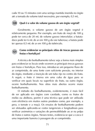 71
cada 10 ou 15 minutos com uma seringa mantida inserida no órgão
até a tomada do volume total necessário, por exemplo, 0,5 mL.
120	 Qual é o valor do volume gasoso de um órgão vegetal?
Geralmente, o volume gasoso de um órgão vegetal é
relativamente pequeno. Por exemplo, um fruto de maçã de 100 g
pode ter cerca de 20 mL de volume gasoso intercelular; a batata-
doce pode ter 6 mL de ar em 100 g da raiz tuberosa; a batata pode
ter apenas 0,5 mL de ar em 100 g do tubérculo.
121	
Como evidenciar os principais sítios de trocas gasosas em
frutas e hortaliças?
A técnica do borbulhamento talvez seja a forma mais simples
para evidenciar os locais onde ocorrem as principais trocas gasosas
em frutas e hortaliças. Para isso, introduz-se um pequeno fluxo de
ar comprimido, de uma fonte com suficiente pressão, no interior
do órgão, mediante a inserção de um tubo rijo no centro do fruto.
A seguir, o fruto é imerso em uma cuba de água para se
verificar em quais locais na superfície do fruto, ou outro órgão,
ocorre borbulhamento. Nos sítios mais abertos ocorre maior
borbulhamento. 	
O método do borbulhamento, evidentemente, é mais fácil
de ser aplicado em órgãos com cavidade, como os frutos de
melão ou abóbora, porém é uma técnica que pode ser utilizada
com eficiência em muitos outros produtos como, por exemplo, a
pera, o tomate e a maçã. Os ensaios de borbulhamento podem
ser efetuados aplicando-se cortes tangenciais e longitudinais para
verificar assimetrias e variações de permeabilidade ao ar na polpa
de frutos e outros órgãos. Nesses testes, evidencia-se que a casca é
uma importante barreira à passagem do ar comprimido.
 