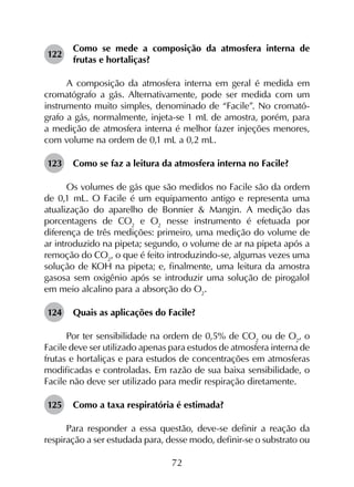 72
122	
Como se mede a composição da atmosfera interna de
frutas e hortaliças?
A composição da atmosfera interna em geral é medida em
cromatógrafo a gás. Alternativamente, pode ser medida com um
instrumento muito simples, denominado de “Facile”. No cromató-
grafo a gás, normalmente, injeta-se 1 mL de amostra, porém, para
a medição de atmosfera interna é melhor fazer injeções menores,
com volume na ordem de 0,1 mL a 0,2 mL.
123	 Como se faz a leitura da atmosfera interna no Facile?
Os volumes de gás que são medidos no Facile são da ordem
de 0,1 mL. O Facile é um equipamento antigo e representa uma
atualização do aparelho de Bonnier & Mangin. A medição das
porcentagens de CO2
e O2
nesse instrumento é efetuada por
diferença de três medições: primeiro, uma medição do volume de
ar introduzido na pipeta; segundo, o volume de ar na pipeta após a
remoção do CO2
, o que é feito introduzindo-se, algumas vezes uma
solução de KOH na pipeta; e, finalmente, uma leitura da amostra
gasosa sem oxigênio após se introduzir uma solução de pirogalol
em meio alcalino para a absorção do O2
.
124	 Quais as aplicações do Facile?
Por ter sensibilidade na ordem de 0,5% de CO2
ou de O2
, o
Facile deve ser utilizado apenas para estudos de atmosfera interna de
frutas e hortaliças e para estudos de concentrações em atmosferas
modificadas e controladas. Em razão de sua baixa sensibilidade, o
Facile não deve ser utilizado para medir respiração diretamente.
125	 Como a taxa respiratória é estimada?
Para responder a essa questão, deve-se definir a reação da
respiração a ser estudada para, desse modo, definir-se o substrato ou
 