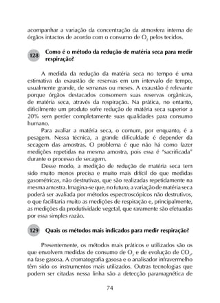 74
acompanhar a variação da concentração da atmosfera interna de
órgãos intactos de acordo com o consumo de O2
pelos tecidos.
128	
Como é o método da redução de matéria seca para medir
respiração?
A medida da redução da matéria seca no tempo é uma
estimativa da exaustão de reservas em um intervalo de tempo,
usualmente grande, de semanas ou meses. A exaustão é relevante
porque órgãos destacados consomem suas reservas orgânicas,
de matéria seca, através da respiração. Na prática, no entanto,
dificilmente um produto sofre redução de matéria seca superior a
20% sem perder completamente suas qualidades para consumo
humano.
Para avaliar a matéria seca, o comum, por enquanto, é a
pesagem. Nessa técnica, a grande dificuldade é depender da
secagem das amostras. O problema é que não há como fazer
medições repetidas na mesma amostra, pois essa é “sacrificada”
durante o processo de secagem.
Desse modo, a medição de redução de matéria seca tem
sido muito menos precisa e muito mais difícil do que medidas
gasométricas, não destrutivas, que são realizadas repetidamente na
mesmaamostra.Imagina-seque,nofuturo,avariaçãodematériaseca
poderá ser avaliada por métodos espectroscópicos não destrutivos,
o que facilitaria muito as medições de respiração e, principalmente,
as medições da produtividade vegetal, que raramente são efetuadas
por essa simples razão.
129	 Quais os métodos mais indicados para medir respiração?
Presentemente, os métodos mais práticos e utilizados são os
que envolvem medidas de consumo de O2
e de evolução de CO2
,
na fase gasosa. A cromatografia gasosa e o analisador infravermelho
têm sido os instrumentos mais utilizados. Outras tecnologias que
podem ser citadas nessa linha são a detecção paramagnética de
 