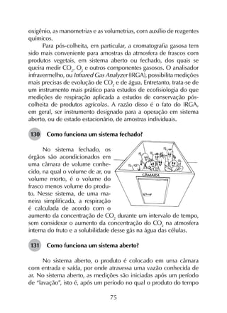 75
oxigênio, as manometrias e as volumetrias, com auxílio de reagentes
químicos.
Para pós-colheita, em particular, a cromatografia gasosa tem
sido mais conveniente para amostras da atmosfera de frascos com
produtos vegetais, em sistema aberto ou fechado, dos quais se
queira medir CO2
, O2
e outros componentes gasosos. O analisador
infravermelho, ou Infrared Gas Analyzer (IRGA), possibilita medições
mais precisas de evolução de CO2
e de água. Entretanto, trata-se de
um instrumento mais prático para estudos de ecofisiologia do que
medições de respiração aplicada a estudos de conservação pós-
colheita de produtos agrícolas. A razão disso é o fato do IRGA,
em geral, ser instrumento designado para a operação em sistema
aberto, ou de estado estacionário, de amostras individuais.
130	 Como funciona um sistema fechado?
No sistema fechado, os
órgãos são acondicionados em
uma câmara de volume conhe-
cido, na qual o volume de ar, ou
volume morto, é o volume do
frasco menos volume do produ-
to. Nesse sistema, de uma ma-
neira simplificada, a respiração
é calculada de acordo com o
aumento da concentração de CO2
durante um intervalo de tempo,
sem considerar o aumento da concentração do CO2
na atmosfera
interna do fruto e a solubilidade desse gás na água das células.
131	 Como funciona um sistema aberto?
No sistema aberto, o produto é colocado em uma câmara
com entrada e saída, por onde atravessa uma vazão conhecida de
ar. No sistema aberto, as medições são iniciadas após um período
de “lavação”, isto é, após um período no qual o produto do tempo
 