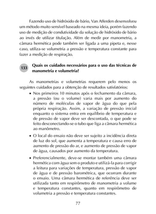 77
Fazendo uso de hidróxido de bário, Van Afferden desenvolveu
um método muito sensível baseado na mesma ideia, porém fazendo
uso de medição de condutividade da solução de hidróxido de bário
ao invés de utilizar titulação. Além de medir por manometria, a
câmara hermética pode também ser ligada a uma pipeta e, nesse
caso, utiliza-se volumetria a pressão e temperatura constante para
fazer a medição de respiração.
133	
Quais os cuidados necessários para o uso das técnicas de
manometria e volumetria?
As manometrias e volumetrias requerem pelo menos os
seguintes cuidados para a obtenção de resultados satisfatórios:
•		Nos primeiros 10 minutos após o fechamento da câmara,
a pressão (ou o volume) varia mais por aumento do
número de moléculas de vapor de água do que pela
própria respiração. Assim, a variação de pressão inicial
enquanto o sistema entra em equilíbrio de temperatura e
de pressão de vapor deve ser descontada, o que pode se
feito desconectando-se o tubo que liga a câmara hermética
ao manômetro.
•		O local do ensaio não deve ser sujeito a incidência direta
de luz do sol, que aumenta a temperatura e causa erro de
aumento de pressão do ar, e aumento de pressão de vapor
de água, causados por aumento da temperatura.
•		Preferencialmente, deve-se montar também uma câmara
hermética com água sem o produto e utilizá-la para corrigir
a leitura para variações de temperatura, pressão de vapor
de água e de pressão barométrica, que ocorram durante
o ensaio. Uma câmara hermética de referência deve ser
utilizada tanto em respirômetro de manometria a volume
e temperatura constantes, quanto em respirômetro de
volumetria a pressão e temperatura constantes.
 